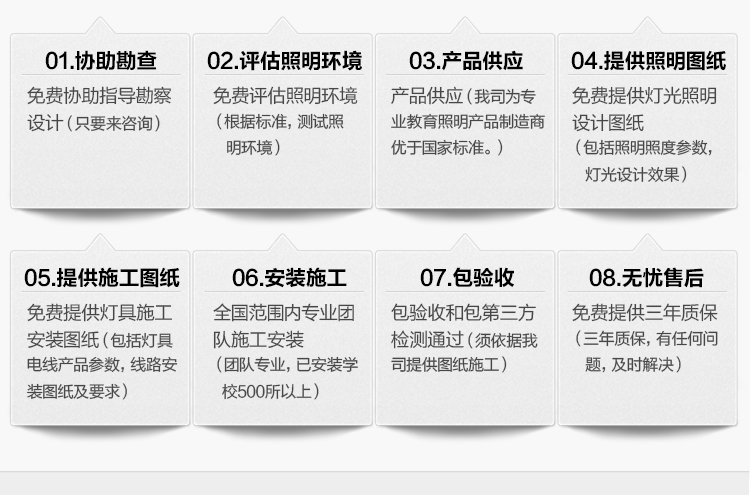 我司提供一站式教育照明解決方案：1、免費協(xié)助指導勘察設計（只要來咨詢）2、免費評估照明環(huán)境（根據(jù)標準，測試照明環(huán)境）3、產品供應（我司為專業(yè)教育照明產品制造商，優(yōu)于國家標準。）4、免費提供燈光照明設計圖紙（包括照明照度參數(shù)，燈光設計效果）5、免費提供燈具施工安裝圖紙（包括燈具/電線產品參數(shù)，線路安裝圖紙及要求）6、全國范圍內專業(yè)團隊施工安裝（團隊專業(yè)，已安裝學校500所以上）7、包驗收和包第三方檢測通過（須依據(jù)我司提供圖紙施工）8、免費提供三年質保（三年質保，有任何問題，及時解決）